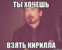 ты хочешь взять кирилла