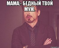 мама:- бедный твой муж. 