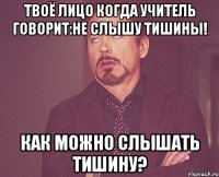 твоё лицо когда учитель говорит:не слышу тишины! как можно слышать тишину?