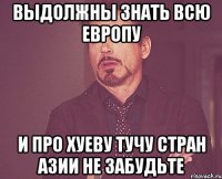 выдолжны знать всю европу и про хуеву тучу стран азии не забудьте