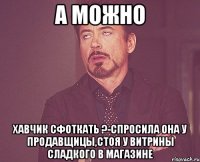 а можно хавчик сфоткать ?-спросила она у продавщицы,стоя у витрины сладкого в магазине