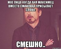 моё лицо когда аня максимец вместо смайлика присылает слово: смешно..