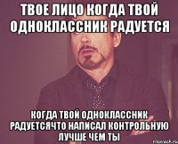 твое лицо когда твой одноклассник радуется когда твой одноклассник радуетсячто написал контрольную лучше чем ты