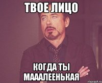 твое лицо когда ты мааалеенькая