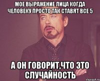 мое выражение лица когда человеку просто так ставят все 5 а он говорит,что это случайность