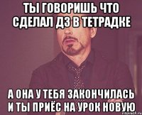 ты говоришь что сделал дз в тетрадке а она у тебя закончилась и ты приёс на урок новую
