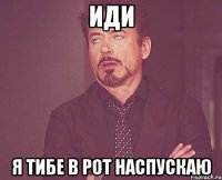 иди я тибе в рот наспускаю