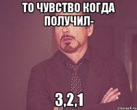 то чувство когда получил- 3,2,1