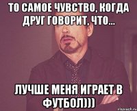то самое чувство, когда друг говорит, что... лучше меня играет в футбол)))