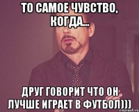 то самое чувство, когда... друг говорит что он лучше играет в футбол)))