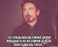  ты скидываешь смайл дауни младшего,но на самом деле не закатываешь глаза.....