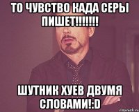 то чувство када серы пишет!!! шутник хуев двумя словами!:d
