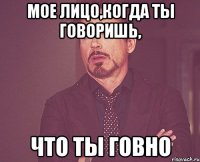 мое лицо,когда ты говоришь, что ты говно