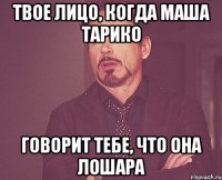 твое лицо, когда маша тарико говорит тебе, что она лошара