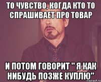 то чувство, когда кто то спрашивает про товар и потом говорит " я как нибудь позже куплю"