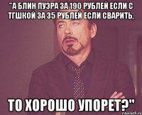 "а блин пуэра за 190 рублей если с тгшкой за 35 рублей если сварить, то хорошо упорет?"