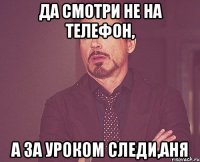 да смотри не на телефон, а за уроком следи,аня