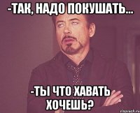 -так, надо покушать... -ты что хавать хочешь?