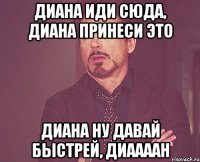 диана иди сюда, диана принеси это диана ну давай быстрей, диаааан