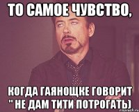то самое чувство, когда гаянощке говорит " не дам тити потрогать)