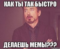как ты так быстро делаешь мемы???