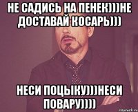 не садись на пенек)))не доставай косарь))) неси поцыку)))неси повару))))