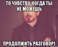 то чувство когда ты не можешь продолжить разговор)