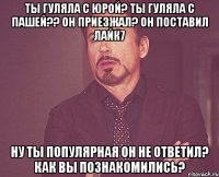 ты гуляла с юрой? ты гуляла с пашей?? он приезжал? он поставил лайк7 ну ты популярная он не ответил? как вы познакомились?