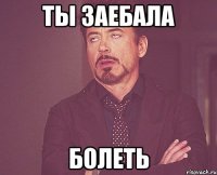 ты заебала болеть