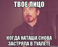 твое лицо когда наташа снова застряла в туалете