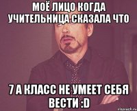 моё лицо когда учительница сказала что 7 а класс не умеет себя вести :d
