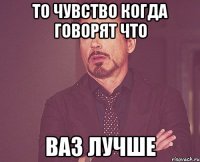 то чувство когда говорят что ваз лучше