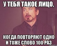 у тебя такое лицо, когда повторяют одно и тоже слово 100 раз