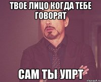 твое лицо когда тебе говорят сам ты упрт