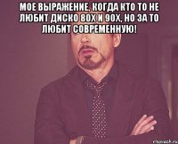 мое выражение, когда кто то не любит диско 80х и 90х, но за то любит современную! 