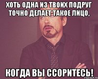 хоть одна из твоих подруг точно делает такое лицо, когда вы ссоритесь!