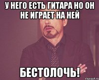 у него есть гитара но он не играет на ней бестолочь!