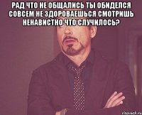 рад что не общались ты обиделся совсем не здороваешься смотришь ненавистно что случилось? 