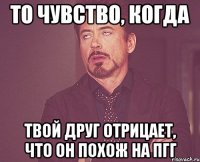 то чувство, когда твой друг отрицает, что он похож на пгг