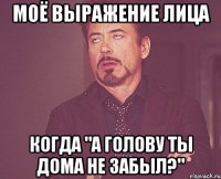 моё выражение лица когда "а голову ты дома не забыл?"