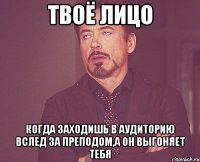 твоё лицо когда заходишь в аудиторию вслед за преподом,а он выгоняет тебя