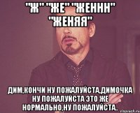 "ж" "же" "женнн" "женяя" дим,кончи ну пожалуйста,димочка ну пожалуйста это же нормально,ну пожалуйста..