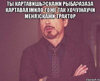 ты картавишь?скажи рыба?азаза картавая)мило тоже так хочу)научи меня)скажи трактор 