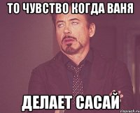 то чувство когда ваня делает сасай