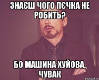 знаєш чого пєчка не робить? бо машина хуйова, чувак