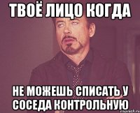 твоё лицо когда не можешь списать у соседа контрольную