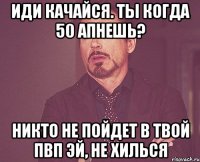 иди качайся. ты когда 50 апнешь? никто не пойдет в твой пвп эй, не хилься