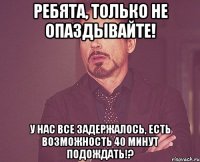 ребята, только не опаздывайте! у нас все задержалось, есть возможность 40 минут подождать!?