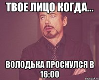 твое лицо когда... володька проснулся в 16:00