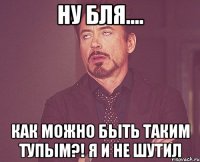 ну бля.... как можно быть таким тупым?! я и не шутил